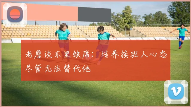 老詹谈东里缺席：培养接班人心态尽管无法替代他