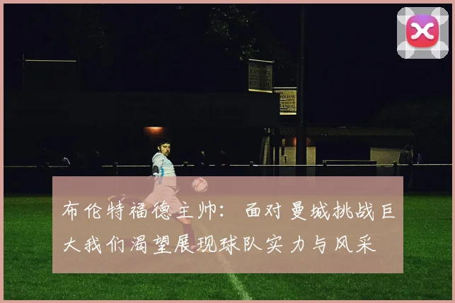 布伦特福德主帅：面对曼城挑战巨大我们渴望展现球队实力与风采