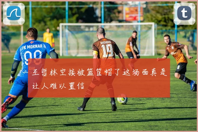 王哲林空接被篮筐帽了这场面真是让人难以置信
