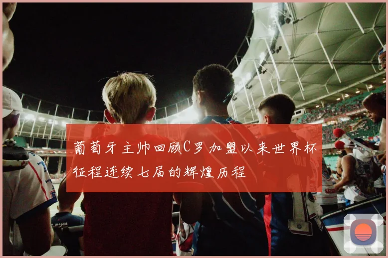 葡萄牙主帅回顾C罗加盟以来世界杯征程连续七届的辉煌历程