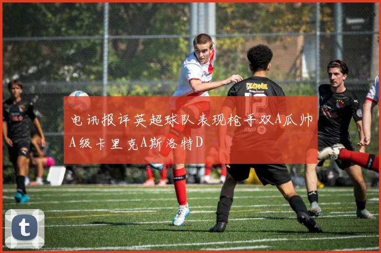 电讯报评英超球队表现枪手双A瓜帅A级卡里克A斯洛特D