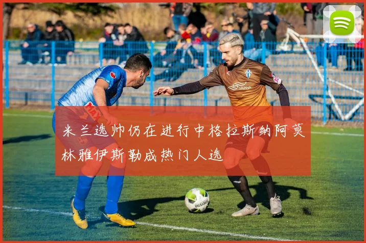 米兰选帅仍在进行中格拉斯纳阿莫林雅伊斯勒成热门人选