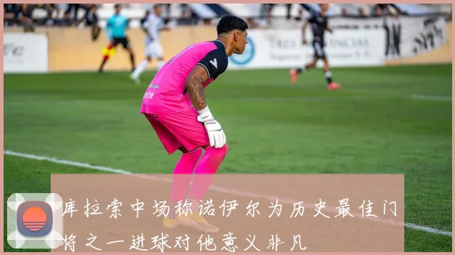 库拉索中场称诺伊尔为历史最佳门将之一进球对他意义非凡