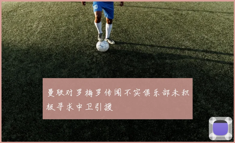 曼联对罗梅罗传闻不实俱乐部未积极寻求中卫引援