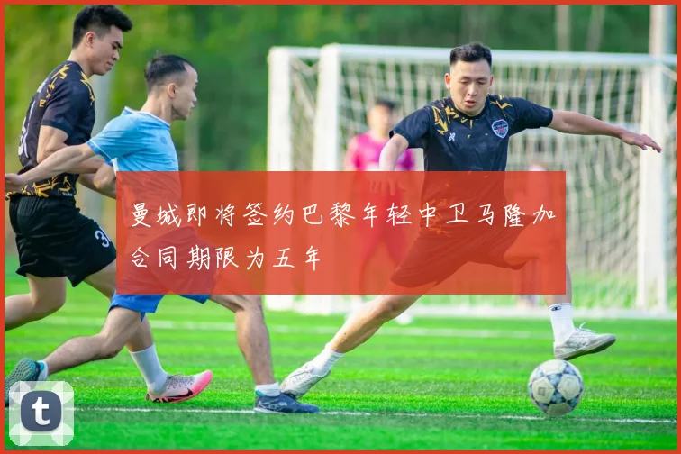 曼城即将签约巴黎年轻中卫马隆加合同期限为五年