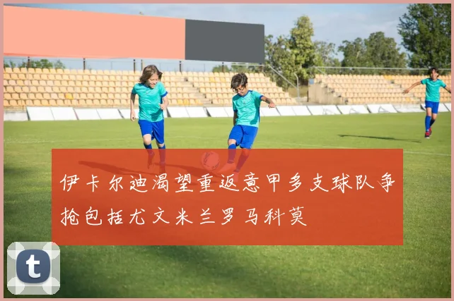 伊卡尔迪渴望重返意甲多支球队争抢包括尤文米兰罗马科莫