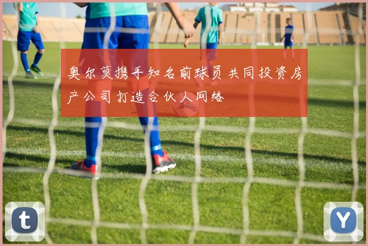 奥尔莫携手知名前球员共同投资房产公司打造合伙人网络