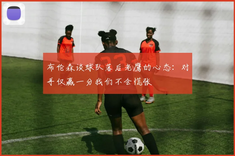 布伦森谈球队落后老鹰的心态：对手仅赢一分我们不会慌张