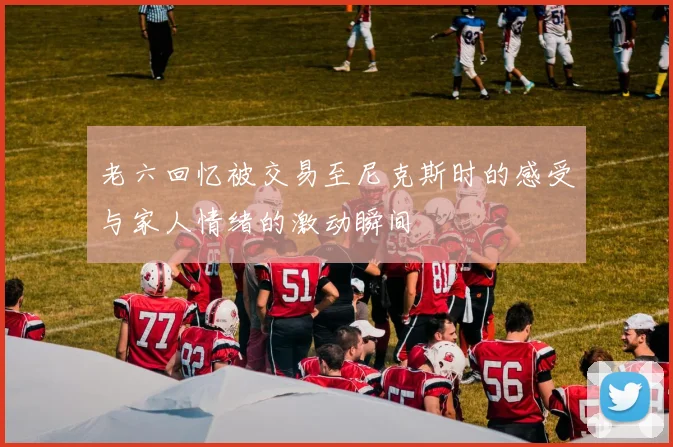 老六回忆被交易至尼克斯时的感受与家人情绪的激动瞬间