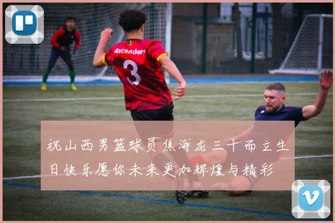 祝山西男篮球员焦海龙三十而立生日快乐愿你未来更加辉煌与精彩