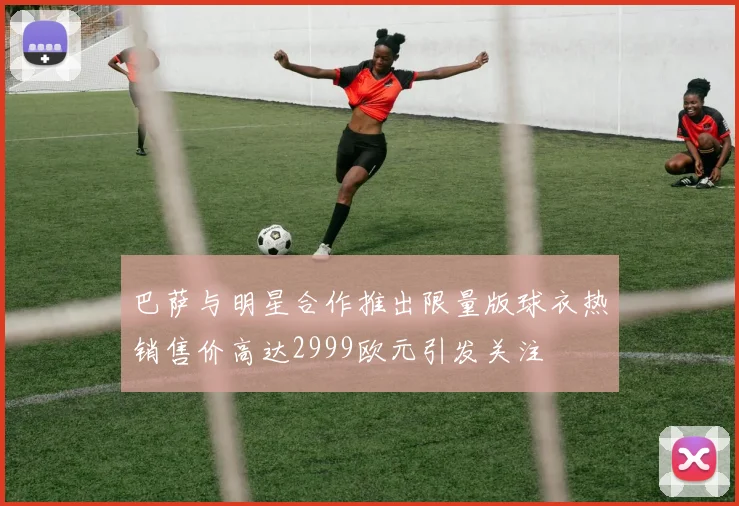 巴萨与明星合作推出限量版球衣热销售价高达2999欧元引发关注
