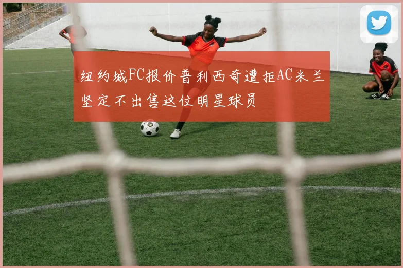 纽约城FC报价普利西奇遭拒AC米兰坚定不出售这位明星球员