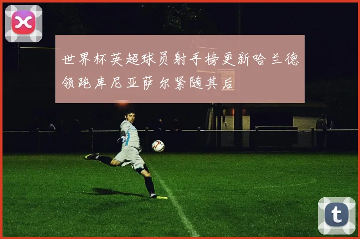 世界杯英超球员射手榜更新哈兰德领跑库尼亚萨尔紧随其后