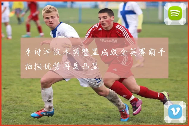 李诗沣技术调整显成效全英赛前平抽挡优势再度凸显